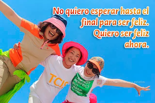 No quiero esperar hasta el final para ser feliz. Quiero ser feliz ahora.