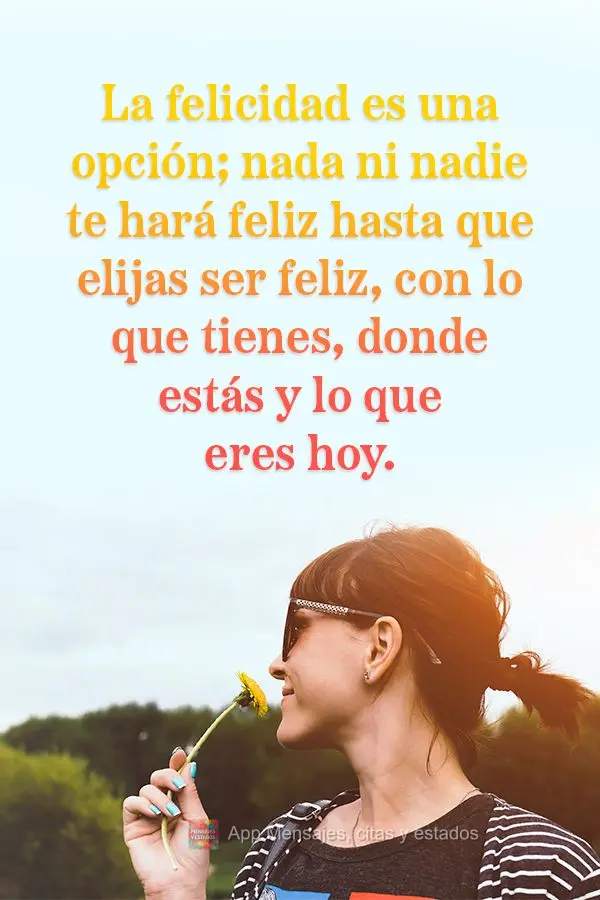 La felicidad es una opción; nada ni nadie te hará feliz hasta que elijas ser feliz, con lo que tienes, donde estás y lo que eres hoy.