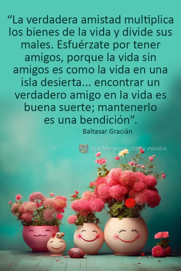 “La verdadera amistad multiplica los bienes de la vida y divide sus males. Esfuérzate por tener amigos, porque la vida sin amigos es como la vida en u...