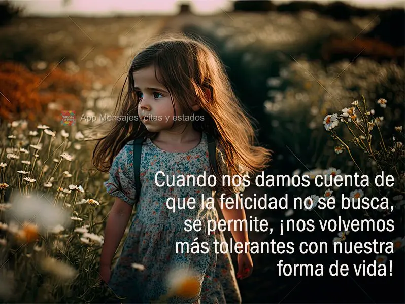 Cuando nos damos cuenta de que la felicidad no se busca, se permite, ¡nos volvemos más tolerantes con nuestra forma de vida!