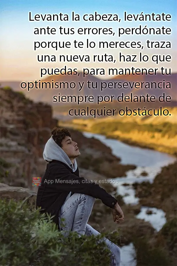 Levanta la cabeza, levántate ante tus errores, perdónate porque te lo mereces, traza una nueva ruta, haz lo que puedas, para mantener tu optimismo y tu...