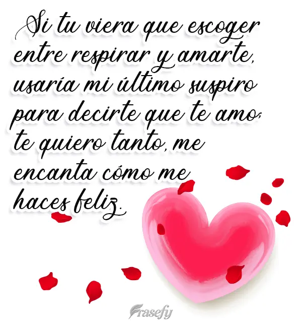 Si tuviera que escoger entre respirar y amarte, usaría mi último suspiro para decirte que te amo; te quiero tanto, me encanta cómo me haces feliz.