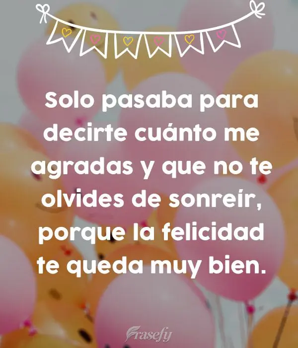 Solo pasaba para decirte cuánto me agradas y que no te olvides de sonreír, porque la felicidad te queda muy bien.