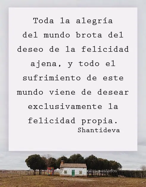 Toda la alegría del mundo brota del deseo de la felicidad ajena, y todo el sufrimiento de este mundo viene de desear exclusivamente la felicidad propia....
