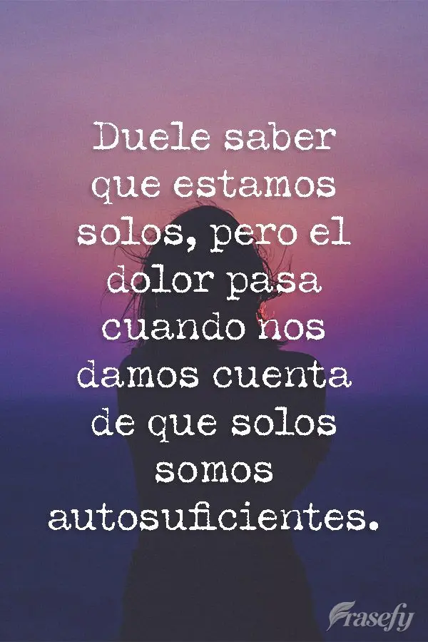Duele saber que estamos solos, pero el dolor pasa cuando nos damos cuenta de que solos somos autosuficientes.