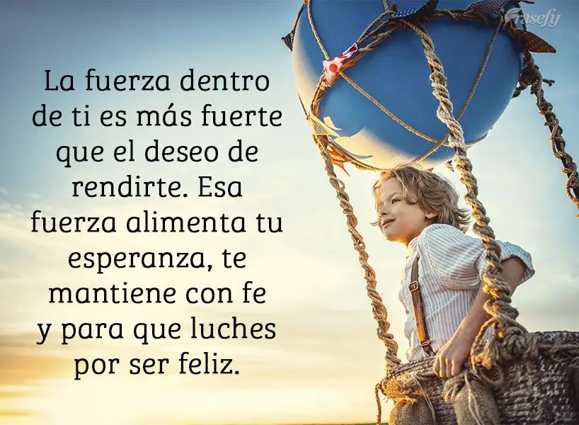 La fuerza dentro de ti es más fuerte que el deseo de rendirte. Esa fuerza alimenta tu esperanza, te mantiene con fe y para que luches por ser feliz.