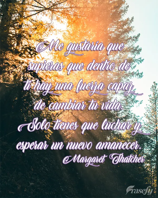 Me gustaría que supieras que dentro de ti hay una fuerza capaz de cambiar tu vida. Solo tienes que luchar y esperar un nuevo amanecer. Margaret Thatcher...
