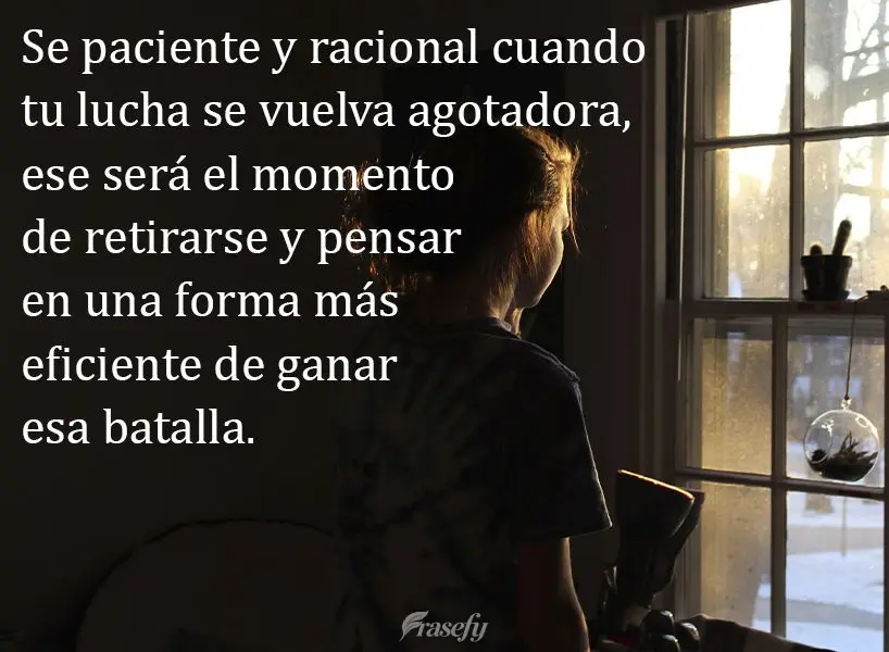 Se paciente y racional cuando tu lucha se vuelva agotadora, ese será el momento de retirarse y pensar en una forma más eficiente de ganar esa batalla....