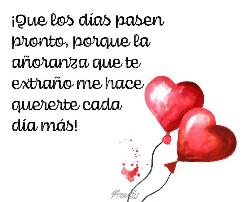 ¡Que los días pasen pronto, porque la añoranza que te extraño me hace quererte cada día más!
