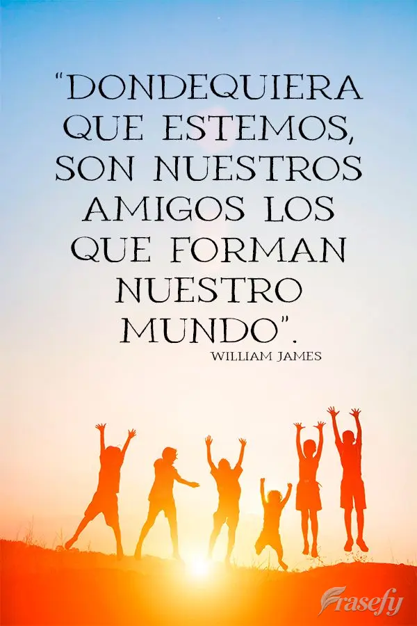 “Dondequiera que estemos, son nuestros amigos los que forman nuestro mundo”. William James