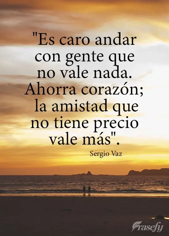 "Es caro andar con gente que no vale nada. Ahorra corazón; la amistad que no tiene precio vale más". Sergio Vaz
