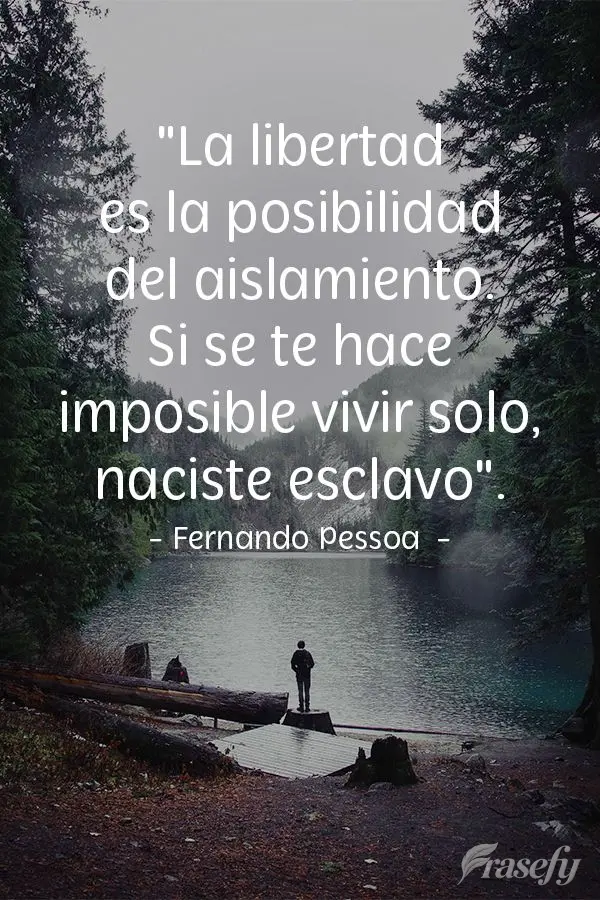 "La libertad es la posibilidad del aislamiento. Si se te hace imposible vivir solo, naciste esclavo". Fernando Pessoa