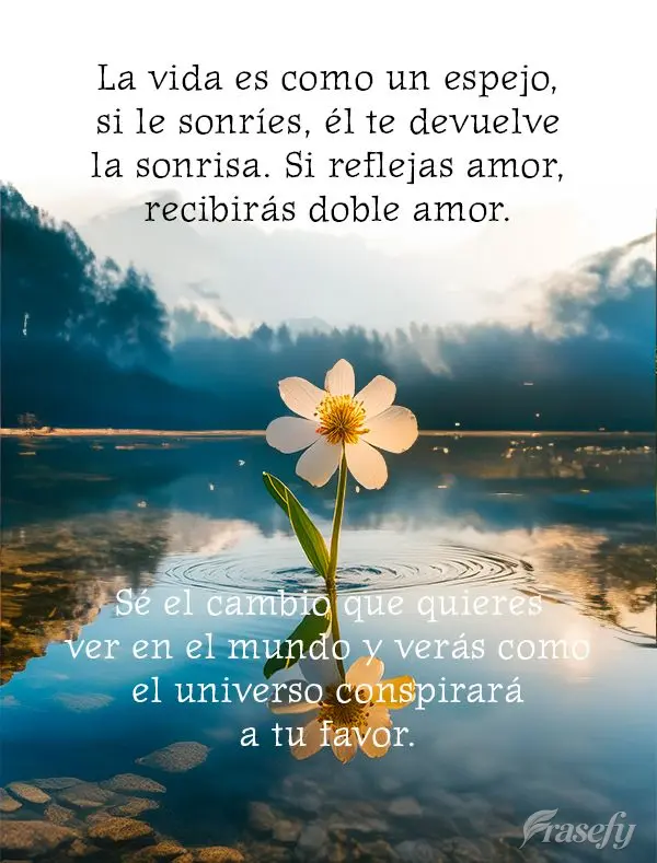 La vida es como un espejo, si le sonríes, él te devuelve la sonrisa. Si reflejas amor, recibirás doble amor. Sé el cambio que quieres ver en el mundo...
