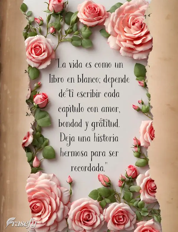 "La vida es como un libro en blanco; depende de ti escribir cada capítulo con amor, bondad y gratitud. Deja una historia hermosa para ser recordada."