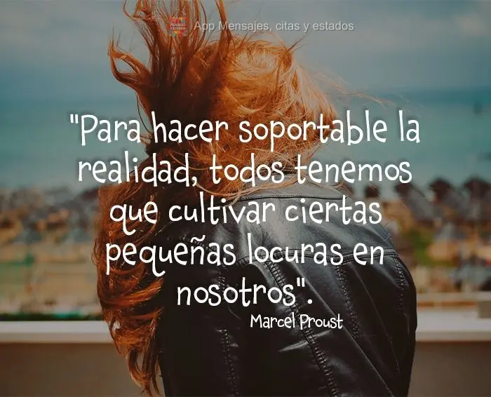 "Para hacer soportable la realidad, todos tenemos que cultivar ciertas pequeñas locuras en nosotros".  Marcel Proust