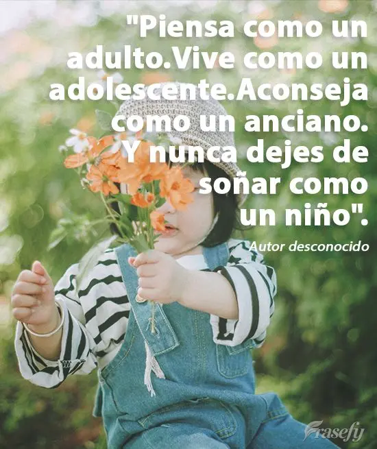"Piensa como un adulto.
Vive como un adolescente.
Aconseja como un anciano.
Y nunca dejes de soñar como un niño". Autor desconocido