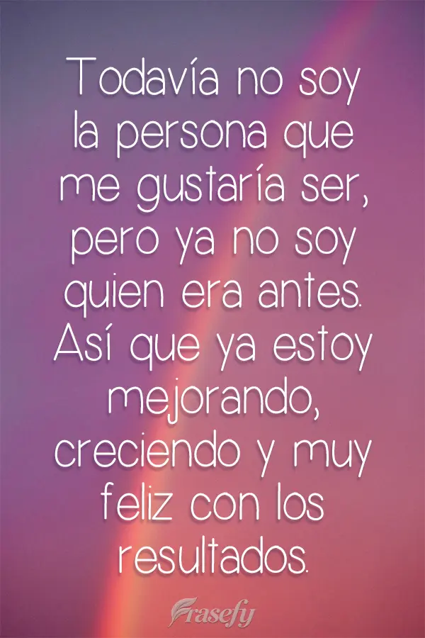 Todavía no soy la persona que me gustaría ser, pero ya no soy quien era antes. Así que ya estoy mejorando, creciendo y muy feliz con los resultados....