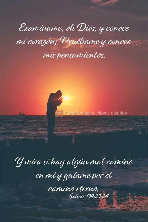 Examíname, oh Dios, y conoce mi corazón; Pruébame y conoce mis pensamientos. Y mira si hay algún mal camino en mí y guíame por el camino eterno. Sa...