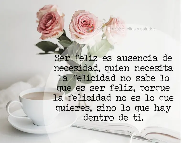 Ser feliz es ausencia de necesidad, quien necesita la felicidad no sabe lo que es ser feliz, porque la felicidad no es lo que quieres, sino lo que hay de...