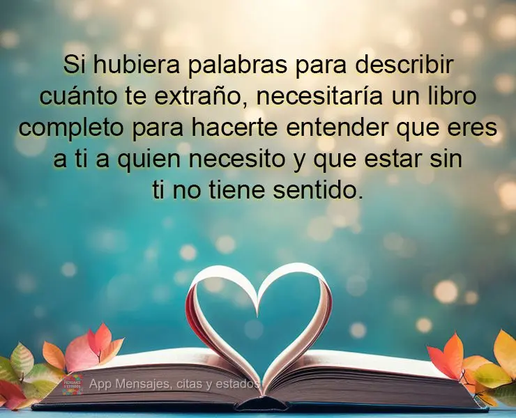 Si hubiera palabras para describir cuánto te extraño, necesitaría un libro completo para hacerte entender que eres a ti a quien necesito y que estar s...