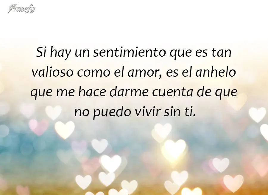 Si hay un sentimiento que es tan valioso como el amor, es el anhelo que me hace darme cuenta de que no puedo vivir sin ti.