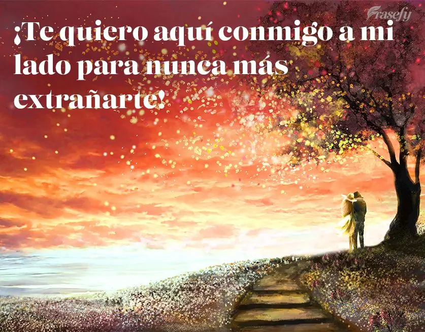 ¡Te quiero aquí conmigo a mi lado para nunca más extrañarte!