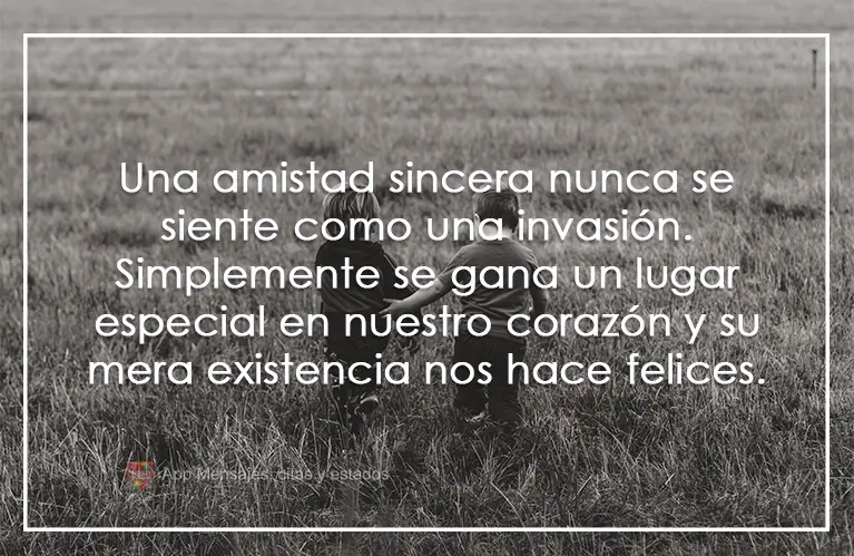 Una amistad sincera nunca se siente como una invasión. Simplemente se gana un lugar especial en nuestro corazón y su mera existencia nos hace felices....