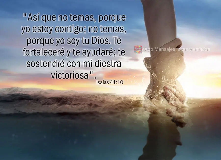 "Así que no temas, porque yo estoy contigo; no temas, porque yo soy tu Dios. Te fortaleceré y te ayudaré; te sostendré con mi diestra victoriosa". Is...