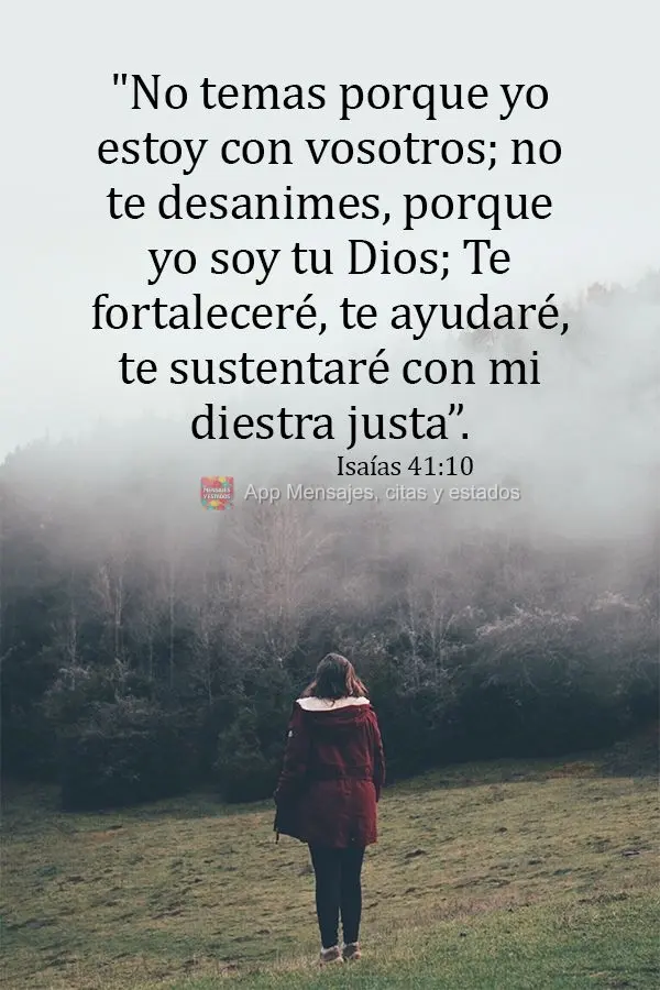 "No temas porque yo estoy con vosotros; no te desanimes, porque yo soy tu Dios; Te fortaleceré, te ayudaré, te sustentaré con mi diestra justa”. Isa...